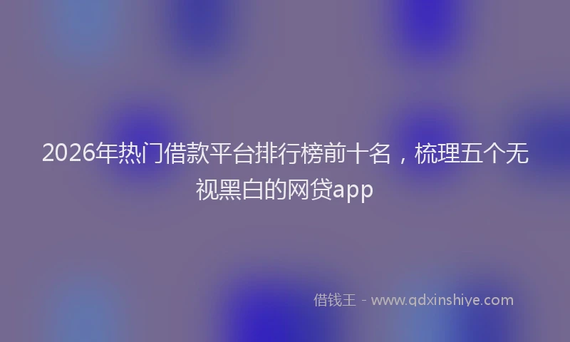 2026年热门借款平台排行榜前十名，梳理五个无视黑白的网贷app