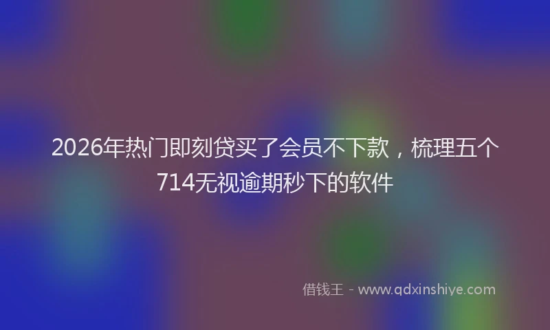 2026年热门即刻贷买了会员不下款，梳理五个714无视逾期秒下的软件