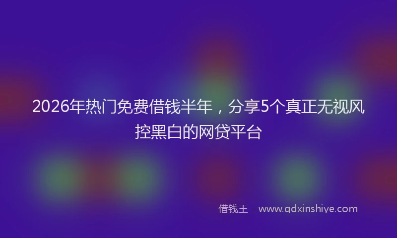 2026年热门免费借钱半年，分享5个真正无视风控黑白的网贷平台