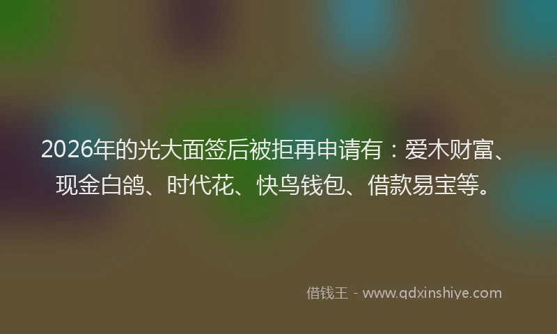 2026年的光大面签后被拒再申请有：爱木财富、现金白鸽、时代花、快鸟钱包、借款易宝等。