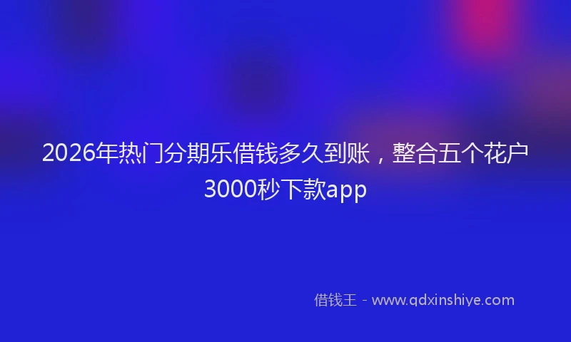 2026年热门分期乐借钱多久到账，整合五个花户3000秒下款app