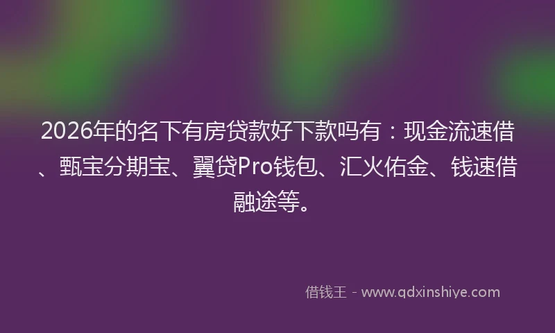 2026年的名下有房贷款好下款吗有：现金流速借、甄宝分期宝、翼贷Pro钱包、汇火佑金、钱速借融途等。