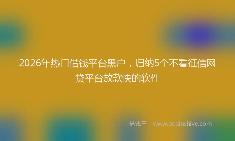 2026年热门借钱平台黑户，归纳5个不看征信网贷平台放款快的软件