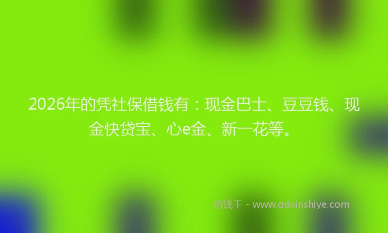 2026年的凭社保借钱有：现金巴士、豆豆钱、现金快贷宝、心e金、新一花等。