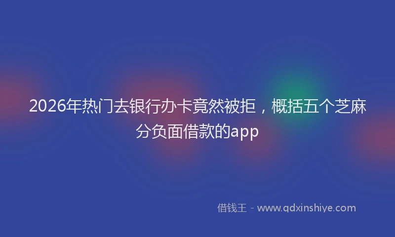 2026年热门去银行办卡竟然被拒，概括五个芝麻分负面借款的app