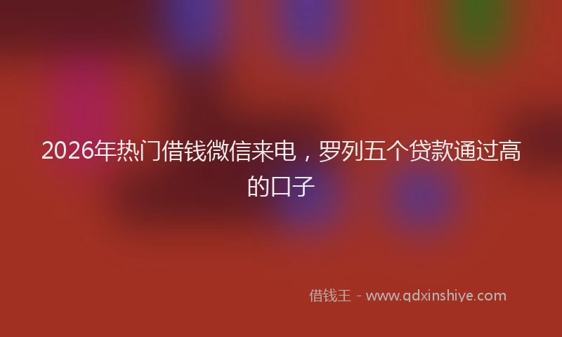 2026年热门借钱微信来电，罗列五个贷款通过高的口子