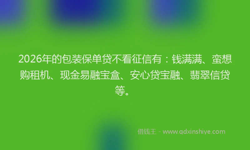 2026年的包装保单贷不看征信有：钱满满、蛮想购租机、现金易融宝盒、安心贷宝融、翡翠信贷等。