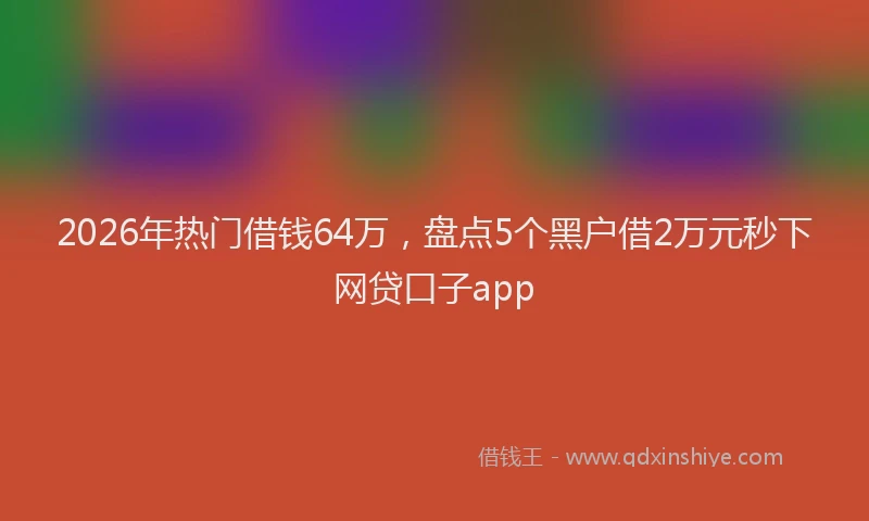 2026年热门借钱64万，盘点5个黑户借2万元秒下网贷口子app