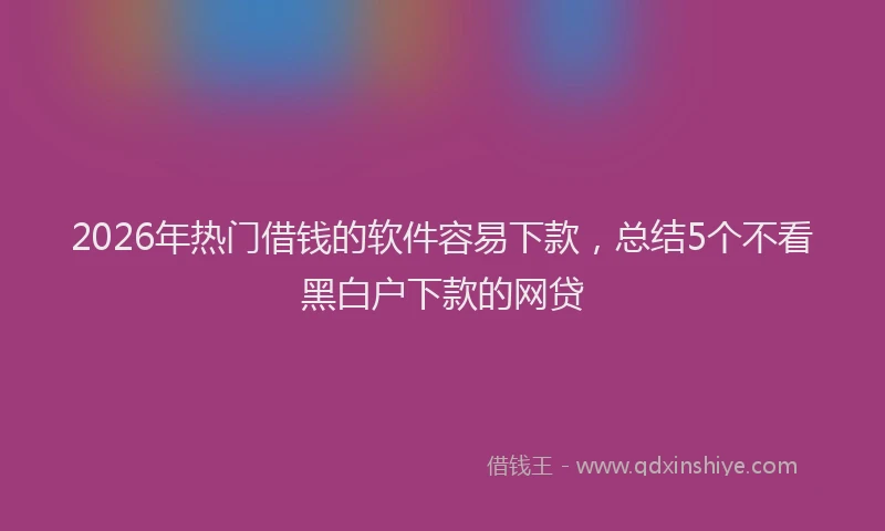 2026年热门借钱的软件容易下款，总结5个不看黑白户下款的网贷