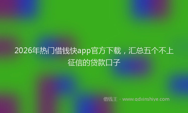 2026年热门借钱快app官方下载，汇总五个不上征信的贷款口子