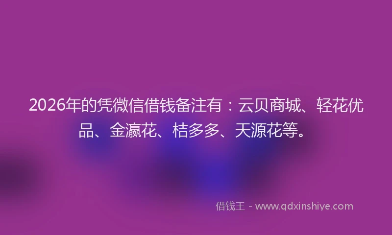 2026年的凭微信借钱备注有：云贝商城、轻花优品、金瀛花、桔多多、天源花等。