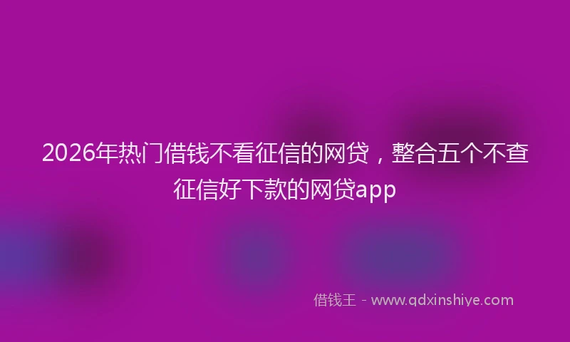 2026年热门借钱不看征信的网贷，整合五个不查征信好下款的网贷app