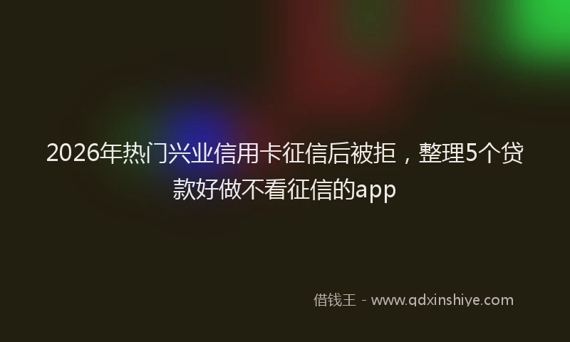 2026年热门兴业信用卡征信后被拒，整理5个贷款好做不看征信的app