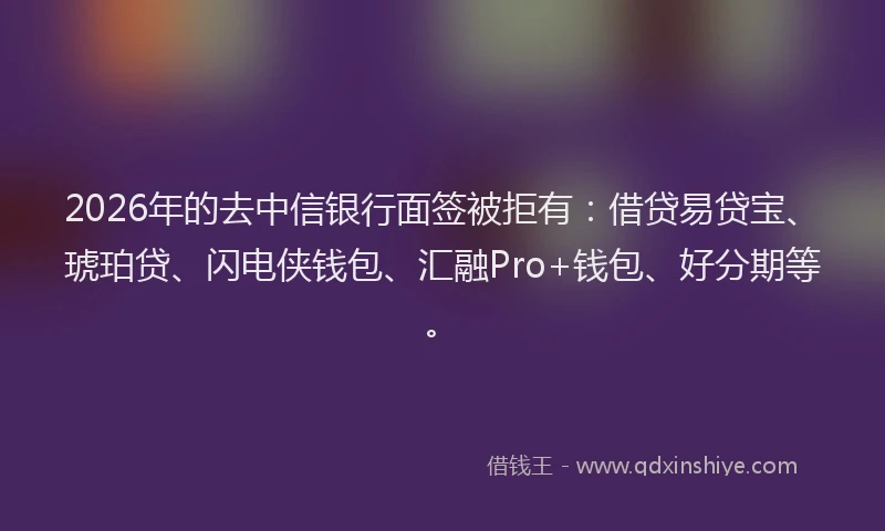 2026年的去中信银行面签被拒有：借贷易贷宝、琥珀贷、闪电侠钱包、汇融Pro+钱包、好分期等。