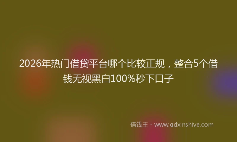 2026年热门借贷平台哪个比较正规，整合5个借钱无视黑白100%秒下口子