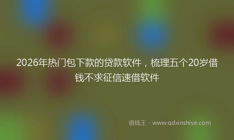 2026年热门包下款的贷款软件，梳理五个20岁借钱不求征信速借软件