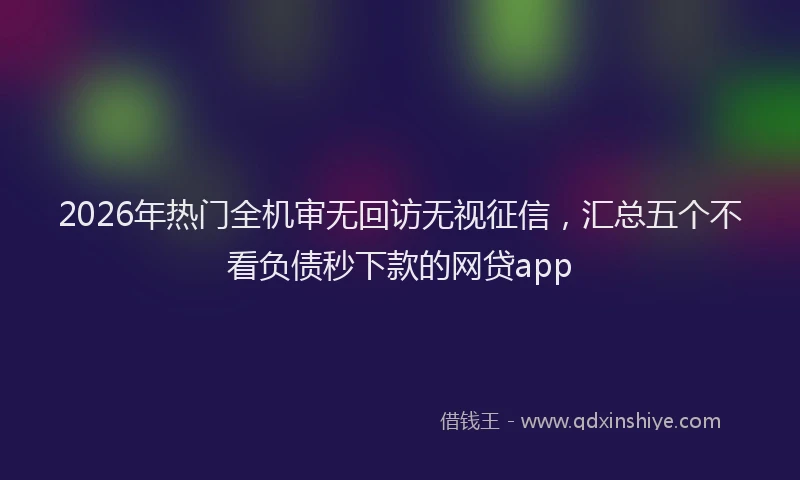 2026年热门全机审无回访无视征信，汇总五个不看负债秒下款的网贷app