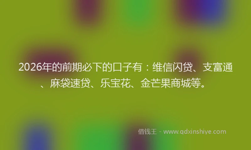 2026年的前期必下的口子有：维信闪贷、支富通、麻袋速贷、乐宝花、金芒果商城等。