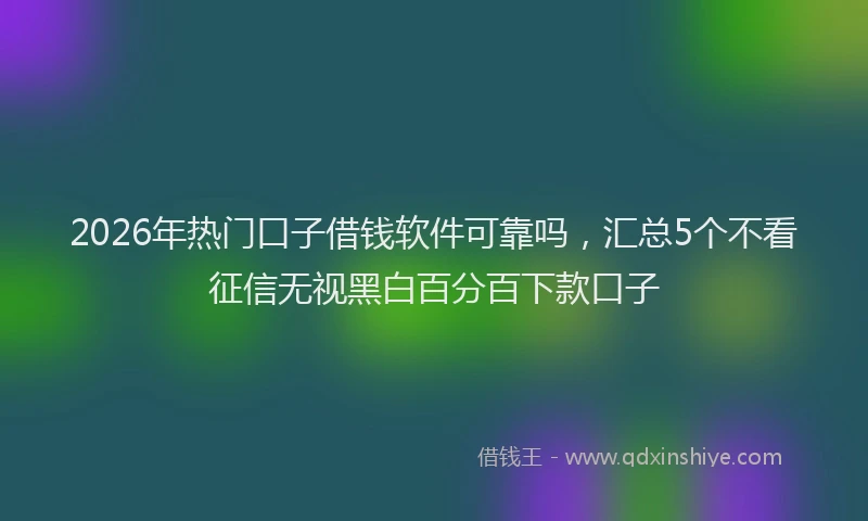 2026年热门口子借钱软件可靠吗，汇总5个不看征信无视黑白百分百下款口子