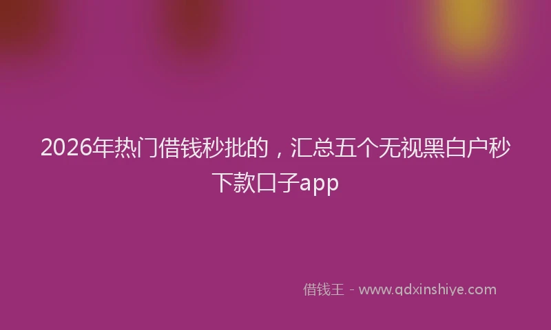 2026年热门借钱秒批的，汇总五个无视黑白户秒下款口子app