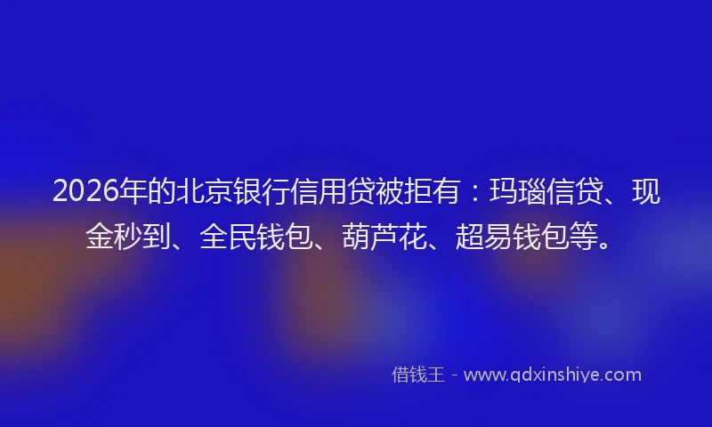 2026年的北京银行信用贷被拒有：玛瑙信贷、现金秒到、全民钱包、葫芦花、超易钱包等。