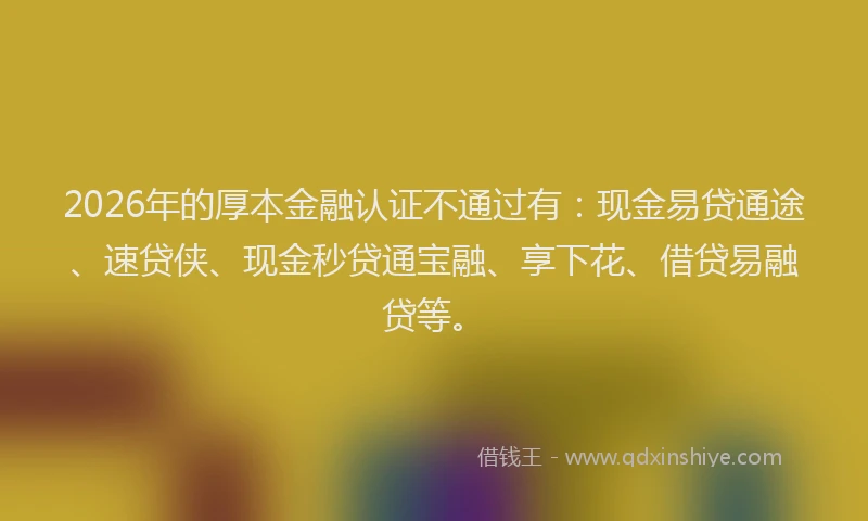 2026年的厚本金融认证不通过有：现金易贷通途、速贷侠、现金秒贷通宝融、享下花、借贷易融贷等。