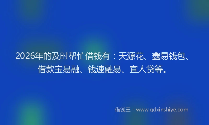 2026年的及时帮忙借钱有：天源花、鑫易钱包、借款宝易融、钱速融易、宜人贷等。