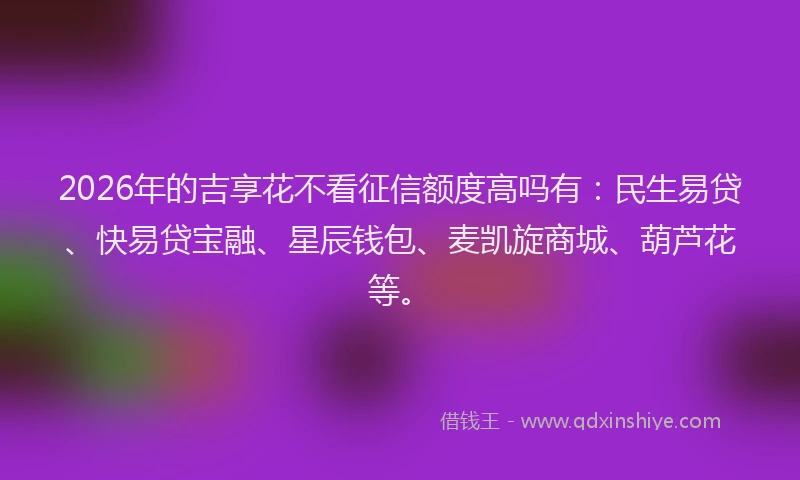 2026年的吉享花不看征信额度高吗有：民生易贷、快易贷宝融、星辰钱包、麦凯旋商城、葫芦花等。