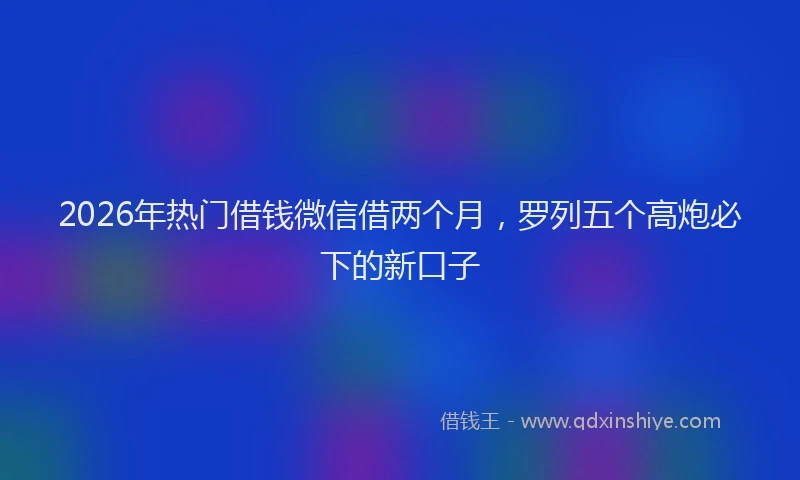 2026年热门借钱微信借两个月，罗列五个高炮必下的新口子