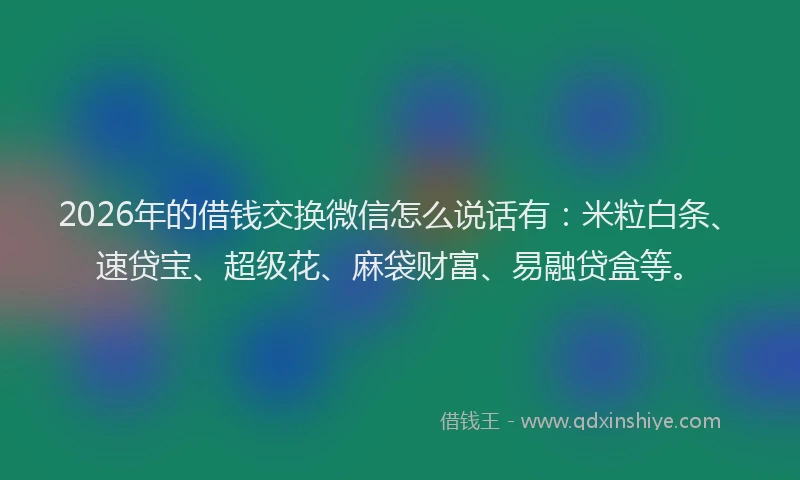 2026年的借钱交换微信怎么说话有：米粒白条、速贷宝、超级花、麻袋财富、易融贷盒等。