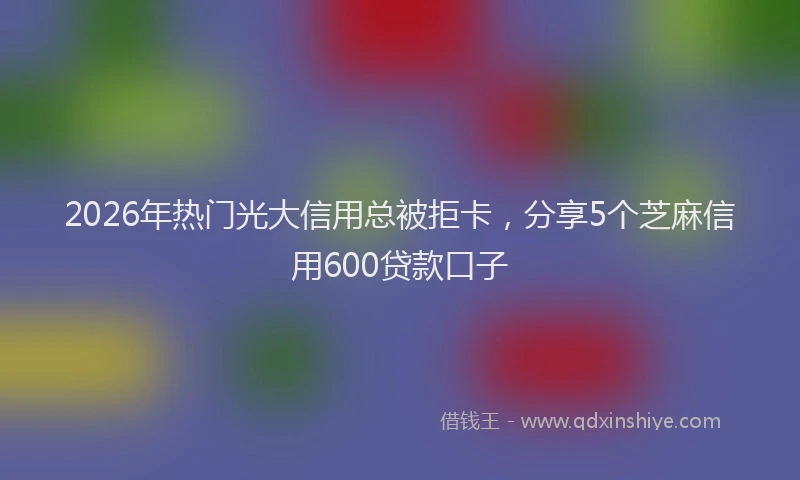 2026年热门光大信用总被拒卡，分享5个芝麻信用600贷款口子