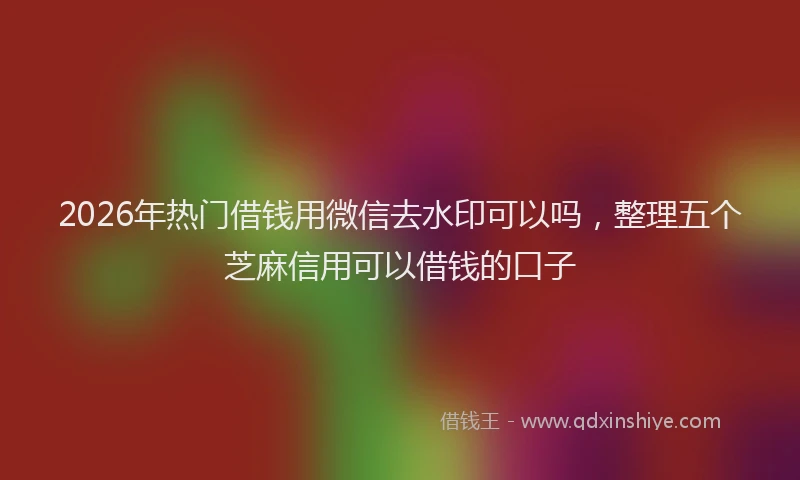 2026年热门借钱用微信去水印可以吗，整理五个芝麻信用可以借钱的口子