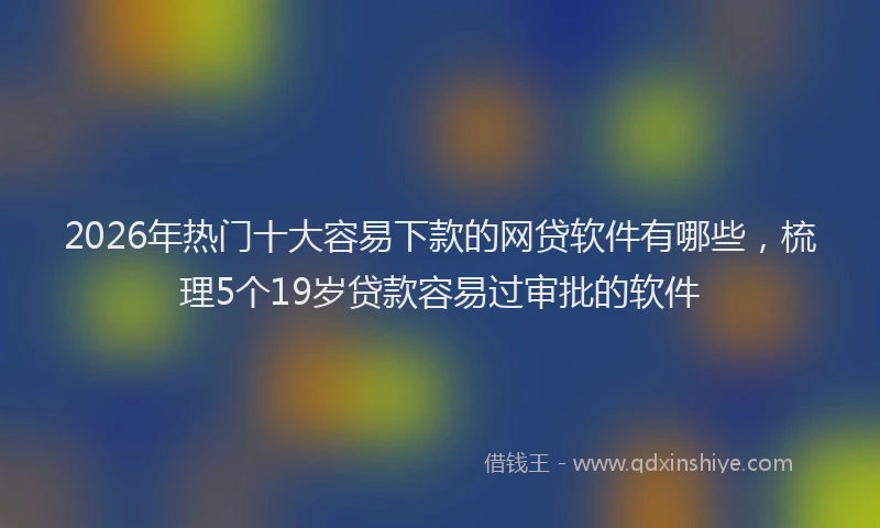 2026年热门十大容易下款的网贷软件有哪些，梳理5个19岁贷款容易过审批的软件