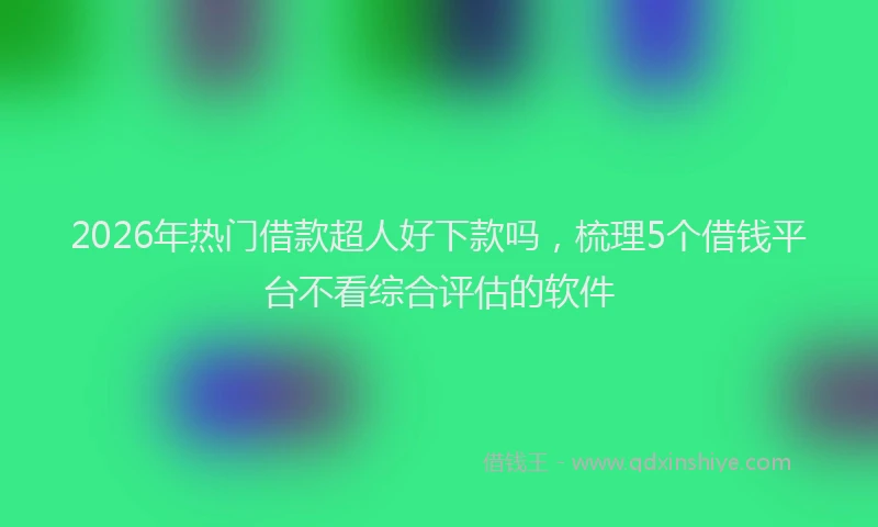 2026年热门借款超人好下款吗，梳理5个借钱平台不看综合评估的软件