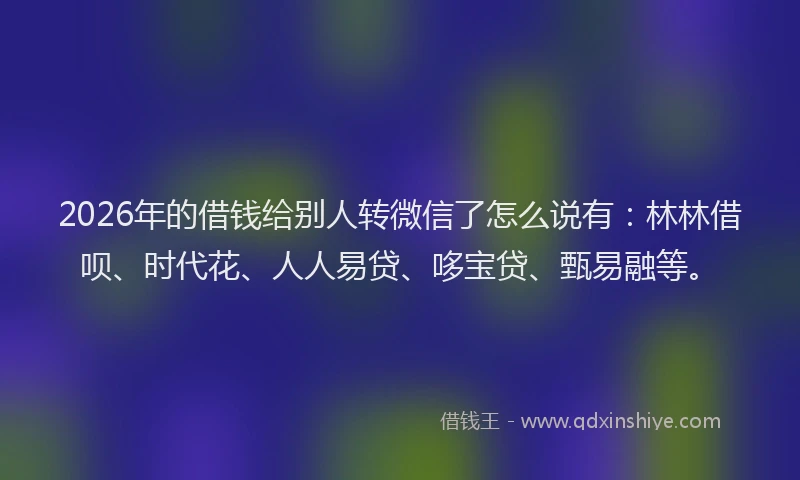 2026年的借钱给别人转微信了怎么说有：林林借呗、时代花、人人易贷、哆宝贷、甄易融等。