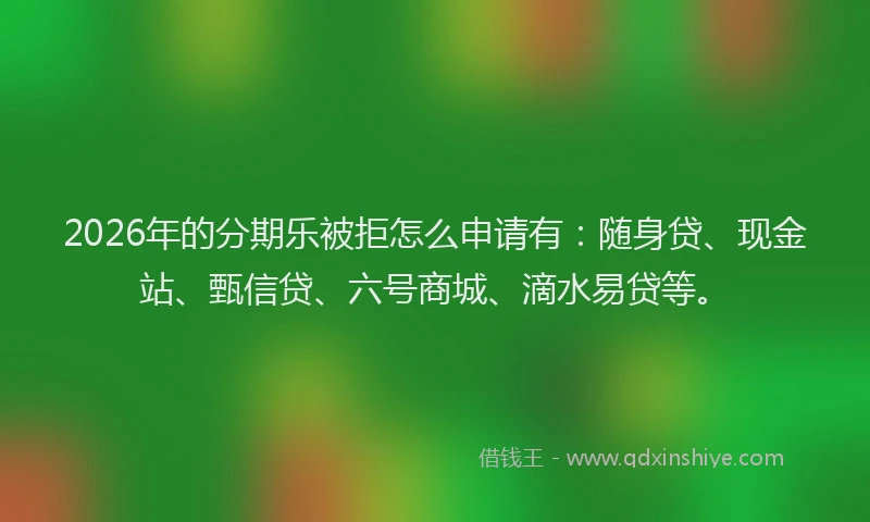 2026年的分期乐被拒怎么申请有：随身贷、现金站、甄信贷、六号商城、滴水易贷等。