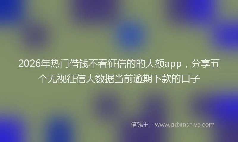 2026年热门借钱不看征信的的大额app，分享五个无视征信大数据当前逾期下款的口子