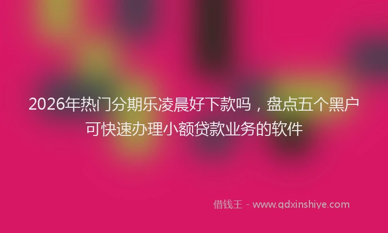 2026年热门分期乐凌晨好下款吗，盘点五个黑户可快速办理小额贷款业务的软件