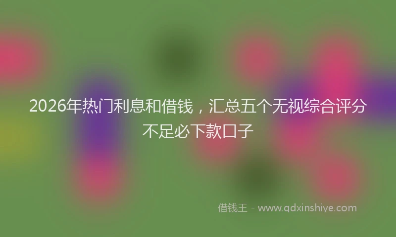 2026年热门利息和借钱，汇总五个无视综合评分不足必下款口子