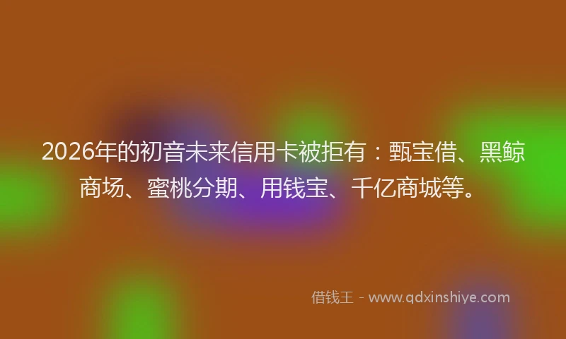 2026年的初音未来信用卡被拒有：甄宝借、黑鲸商场、蜜桃分期、用钱宝、千亿商城等。