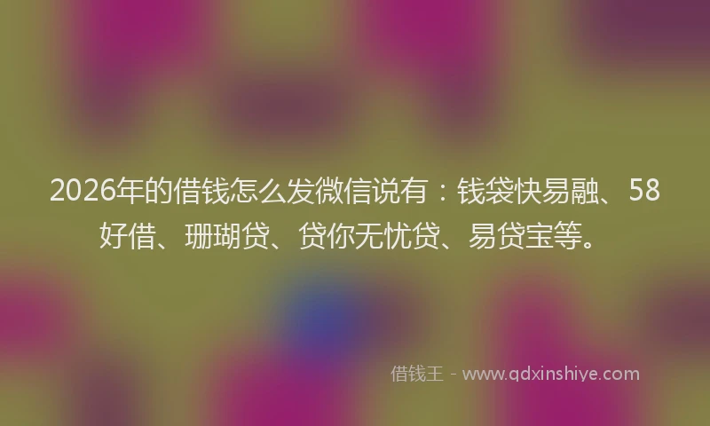 2026年的借钱怎么发微信说有：钱袋快易融、58好借、珊瑚贷、贷你无忧贷、易贷宝等。