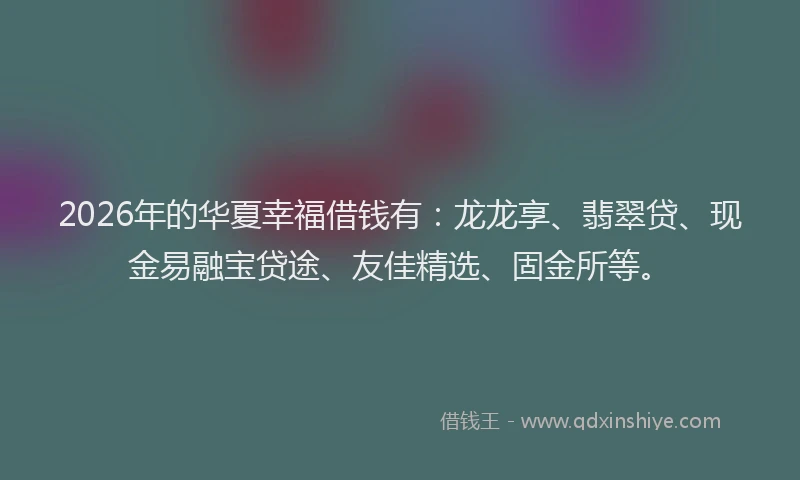 2026年的华夏幸福借钱有：龙龙享、翡翠贷、现金易融宝贷途、友佳精选、固金所等。
