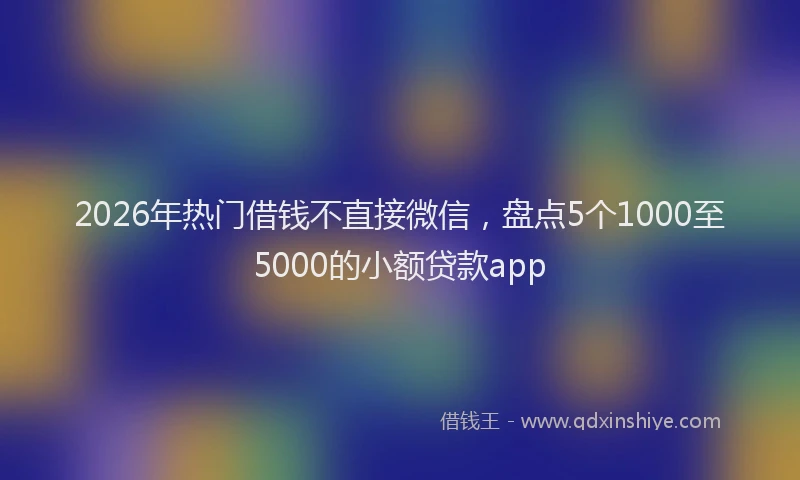 2026年热门借钱不直接微信，盘点5个1000至5000的小额贷款app