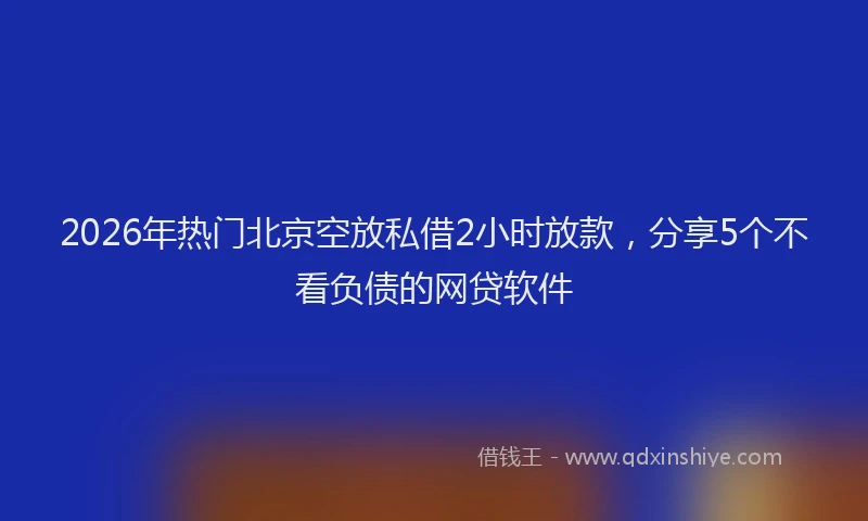 2026年热门北京空放私借2小时放款，分享5个不看负债的网贷软件