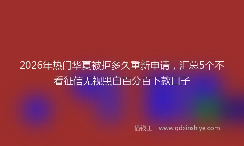 2026年热门华夏被拒多久重新申请，汇总5个不看征信无视黑白百分百下款口子