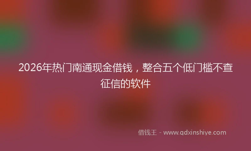 2026年热门南通现金借钱，整合五个低门槛不查征信的软件