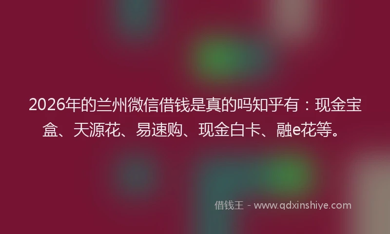 2026年的兰州微信借钱是真的吗知乎有：现金宝盒、天源花、易速购、现金白卡、融e花等。