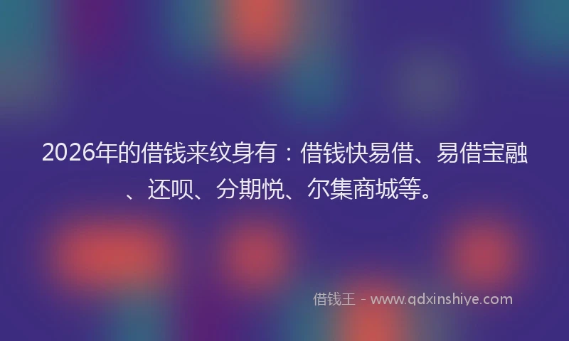 2026年的借钱来纹身有：借钱快易借、易借宝融、还呗、分期悦、尔集商城等。