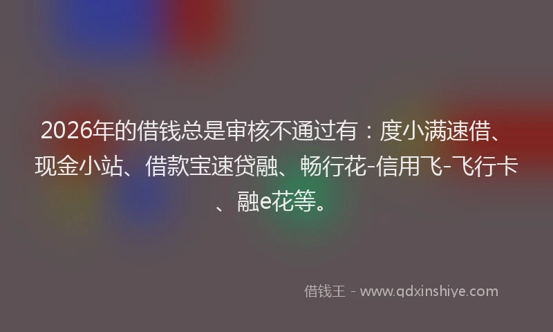 2026年的借钱总是审核不通过有：度小满速借、现金小站、借款宝速贷融、畅行花-信用飞-飞行卡、融e花等。