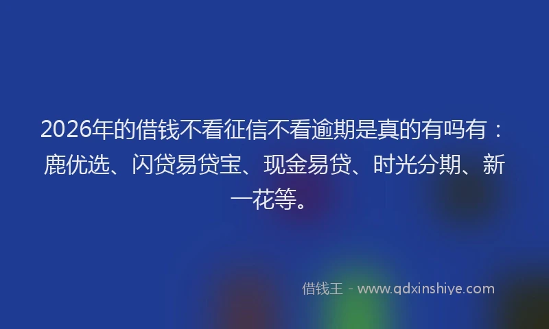 2026年的借钱不看征信不看逾期是真的有吗有：鹿优选、闪贷易贷宝、现金易贷、时光分期、新一花等。